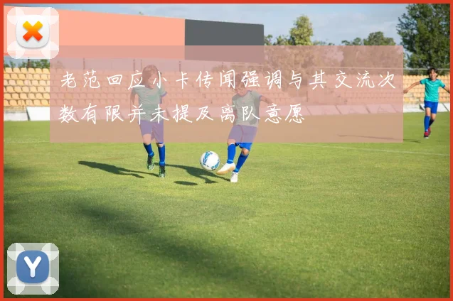 老范回应小卡传闻强调与其交流次数有限并未提及离队意愿