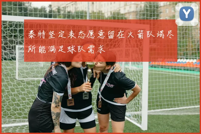泰特坚定表态愿意留在火箭队竭尽所能满足球队需求