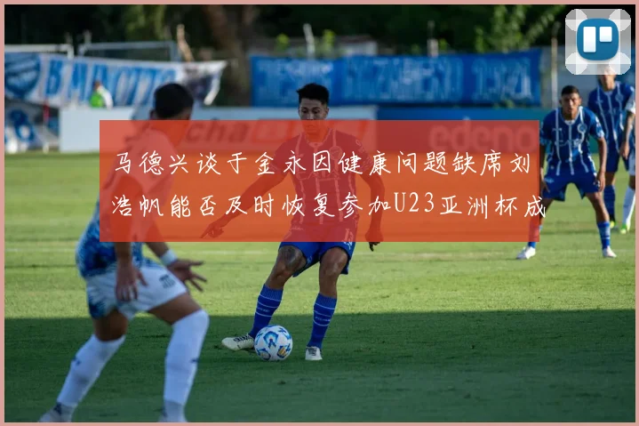 马德兴谈于金永因健康问题缺席刘浩帆能否及时恢复参加U23亚洲杯成疑