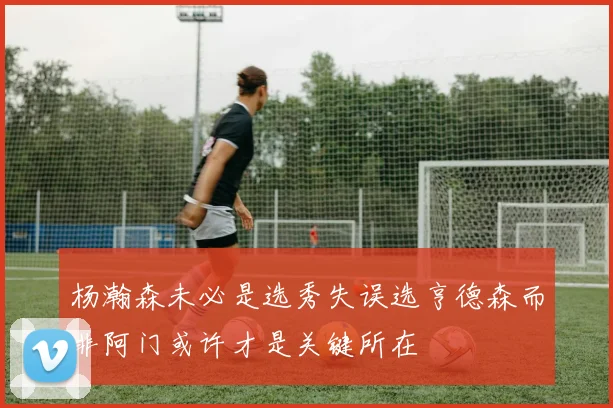 杨瀚森未必是选秀失误选亨德森而非阿门或许才是关键所在