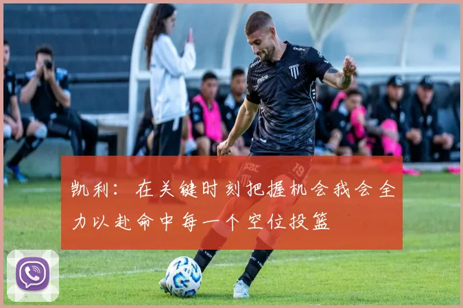 凯利：在关键时刻把握机会我会全力以赴命中每一个空位投篮
