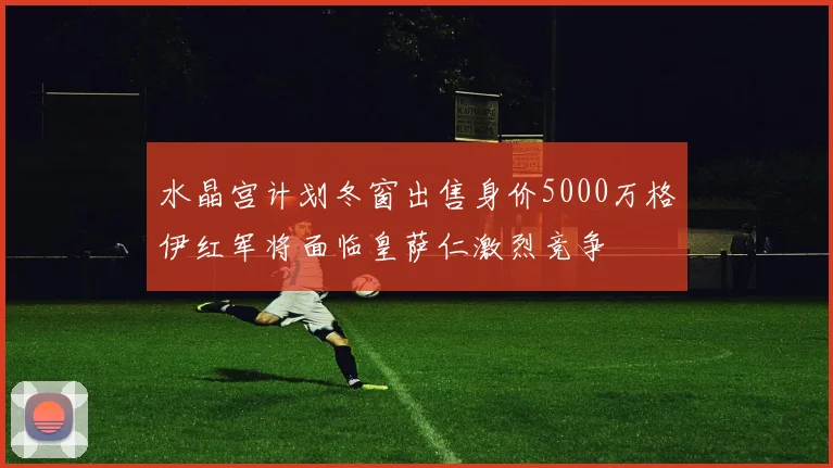 水晶宫计划冬窗出售身价5000万格伊红军将面临皇萨仁激烈竞争