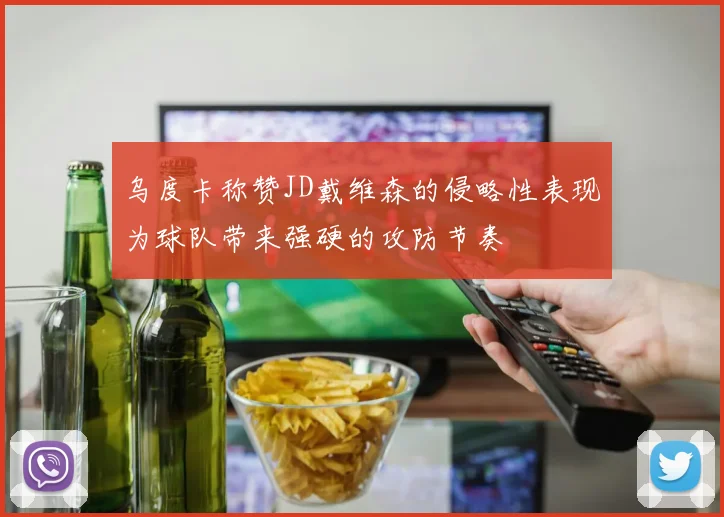 乌度卡称赞JD戴维森的侵略性表现为球队带来强硬的攻防节奏