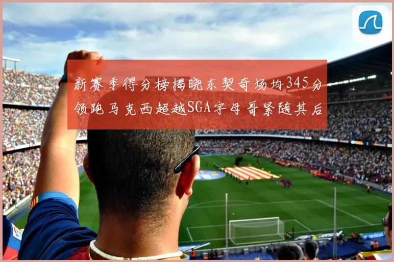 新赛季得分榜揭晓东契奇场均345分领跑马克西超越SGA字母哥紧随其后