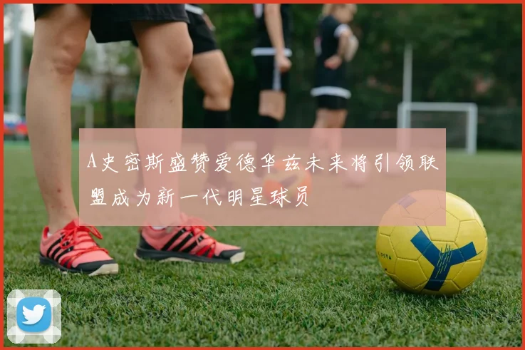 A史密斯盛赞爱德华兹未来将引领联盟成为新一代明星球员