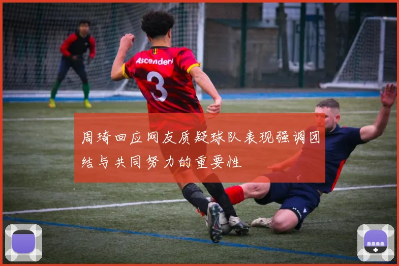 周琦回应网友质疑球队表现强调团结与共同努力的重要性