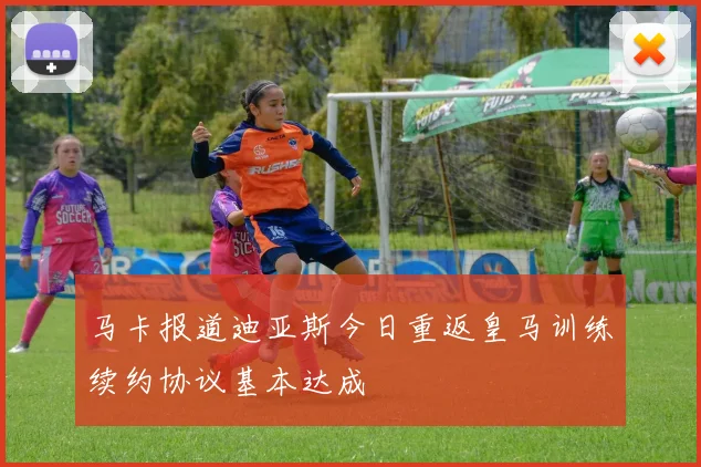 马卡报道迪亚斯今日重返皇马训练续约协议基本达成