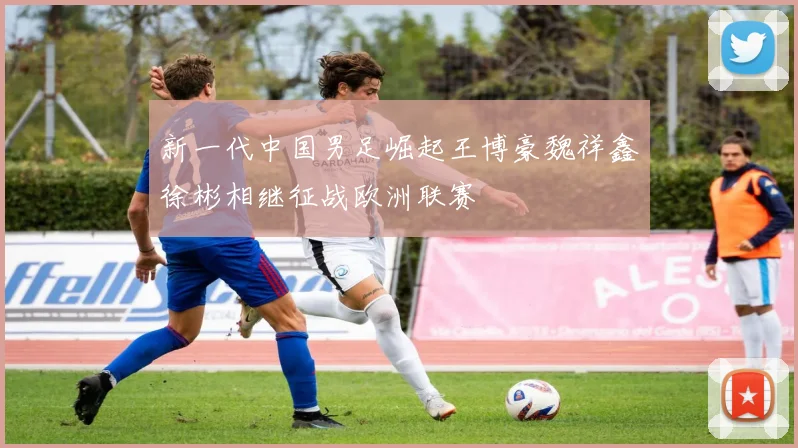 新一代中国男足崛起王博豪魏祥鑫徐彬相继征战欧洲联赛