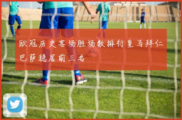 欧冠历史客场胜场数排行皇马拜仁巴萨稳居前三名
