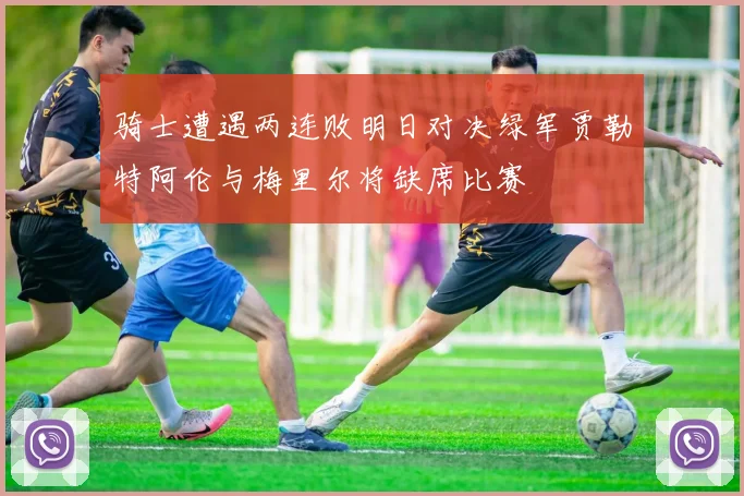 骑士遭遇两连败明日对决绿军贾勒特阿伦与梅里尔将缺席比赛