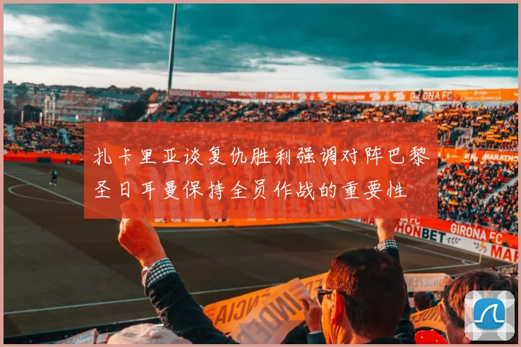 扎卡里亚谈复仇胜利强调对阵巴黎圣日耳曼保持全员作战的重要性
