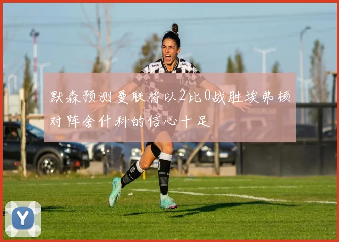 默森预测曼联将以2比0战胜埃弗顿对阵舍什科的信心十足