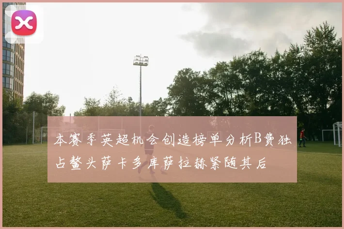 本赛季英超机会创造榜单分析B费独占鳌头萨卡多库萨拉赫紧随其后