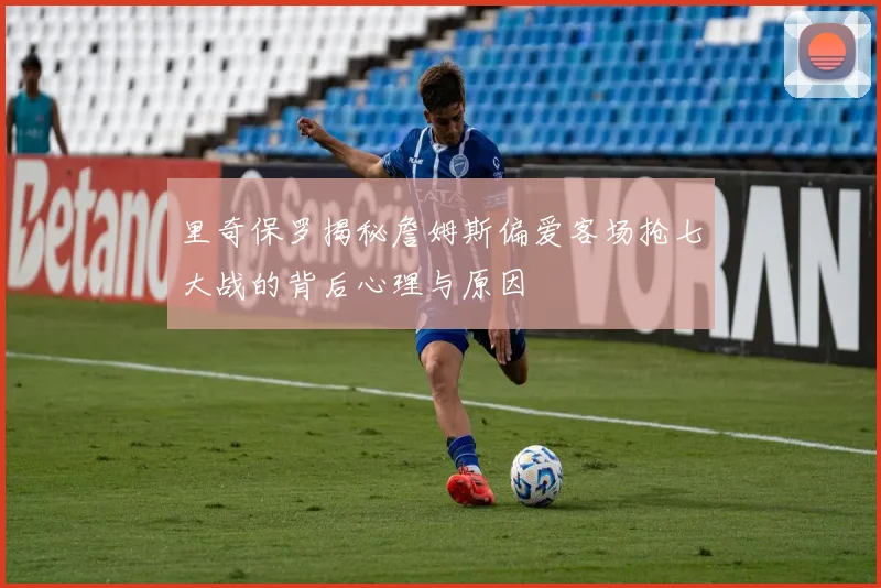 里奇保罗揭秘詹姆斯偏爱客场抢七大战的背后心理与原因