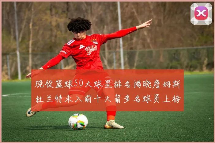 现役篮球50大球星排名揭晓詹姆斯杜兰特未入前十火箭多名球员上榜前五竞争激烈