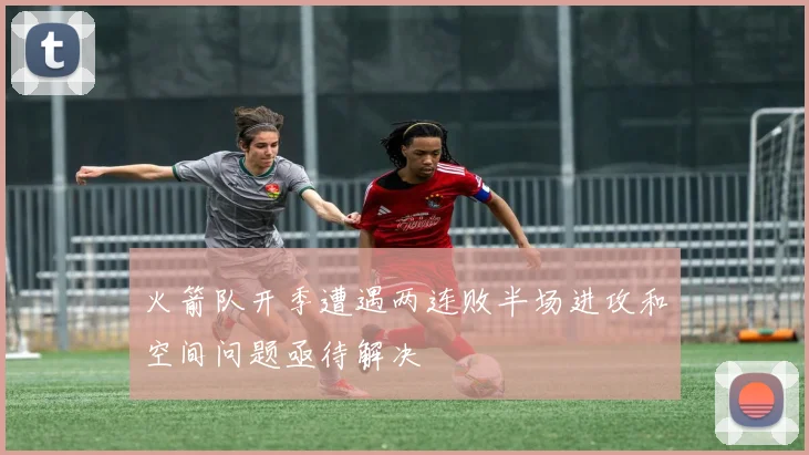 火箭队开季遭遇两连败半场进攻和空间问题亟待解决